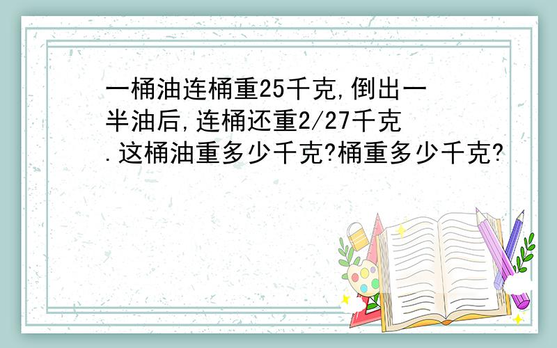 一桶油连桶重25千克,倒出一半油后,连桶还重2/27千克.这桶油重多少千克?桶重多少千克?