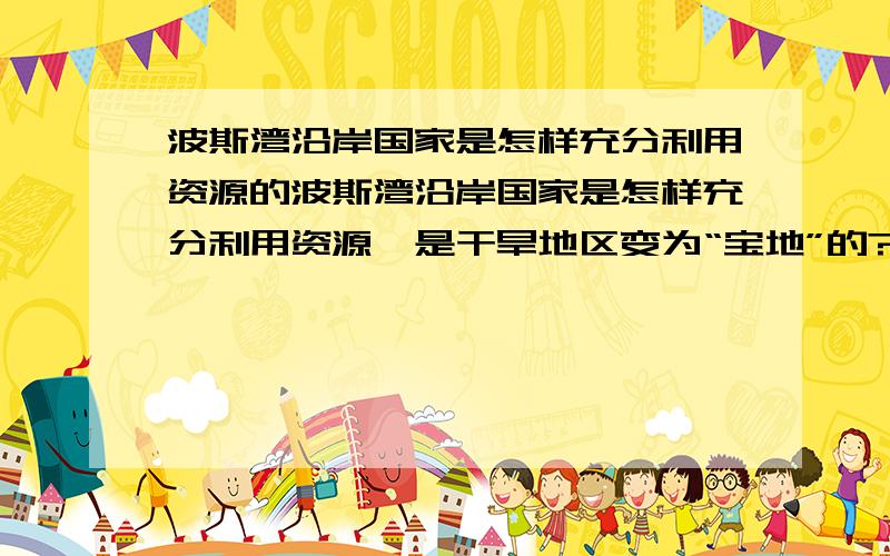 波斯湾沿岸国家是怎样充分利用资源的波斯湾沿岸国家是怎样充分利用资源,是干旱地区变为“宝地”的?七年级历社85页上的问题四