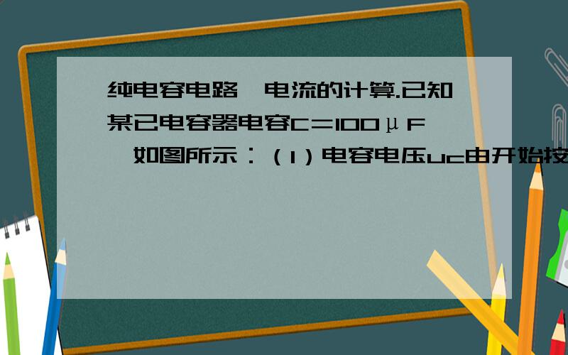 纯电容电路,电流的计算.已知某已电容器电容C＝100μF,如图所示：（1）电容电压uc由开始按50V/S直线上升,则i=        .（2）电容器电压为220V恒定不变,则i=      .