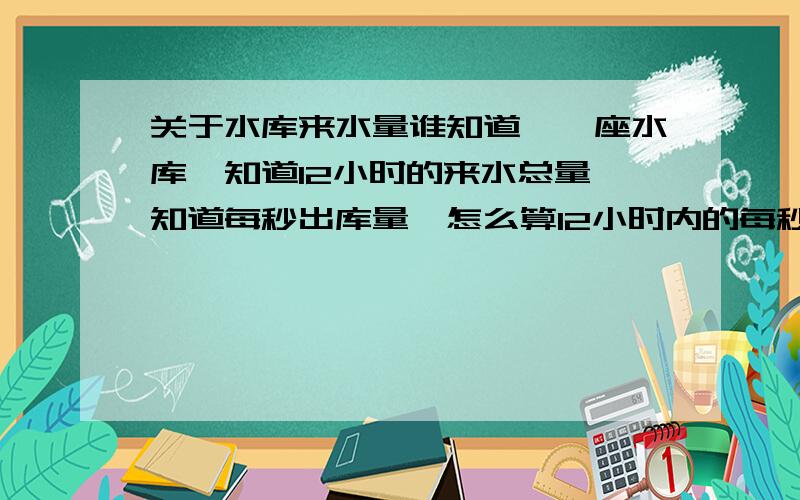 关于水库来水量谁知道,一座水库,知道12小时的来水总量,知道每秒出库量,怎么算12小时内的每秒来水量?分不多.