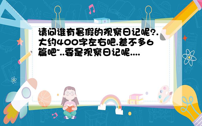 请问谁有暑假的观察日记呢?.大约400字左右吧.差不多6篇吧~..要是观察日记呢....