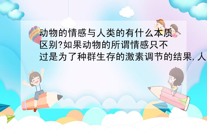 动物的情感与人类的有什么本质区别?如果动物的所谓情感只不过是为了种群生存的激素调节的结果,人类作为万物之灵,且一直将情感视为特有,科学得讲,它们之间真的存在本质区别吗?