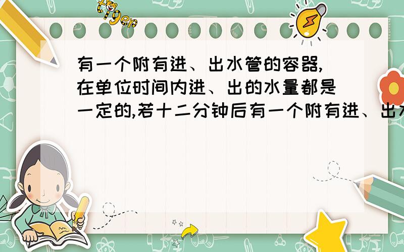 有一个附有进、出水管的容器,在单位时间内进、出的水量都是一定的,若十二分钟后有一个附有进、出水管的容器,在单位时间内进、出的水量都是一定的,设从某一时刻开始的4分钟内只进水,