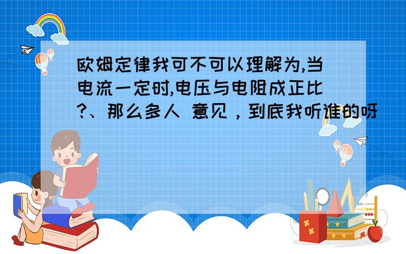 欧姆定律我可不可以理解为,当电流一定时,电压与电阻成正比?、那么多人 意见，到底我听谁的呀