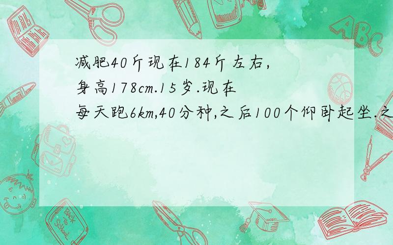 减肥40斤现在184斤左右,身高178cm.15岁.现在每天跑6km,40分种,之后100个仰卧起坐.之前用了2个月减了16斤左右.请问多久才能到150斤?现在的运动量是否足够?还有我每天吃很少的.