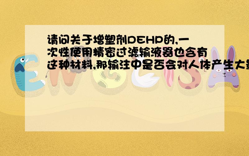 请问关于增塑剂DEHP的,一次性使用精密过滤输液器也含有这种材料,那输注中是否会对人体产生大影响?由于身体因素时常要静脉输注,很担心会对身体有所影响,医院用的输液器是PVC材质的