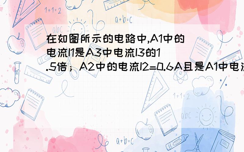 在如图所示的电路中,A1中的电流I1是A3中电流I3的1.5倍；A2中的电流I2=0.6A且是A1中电流I1的2倍