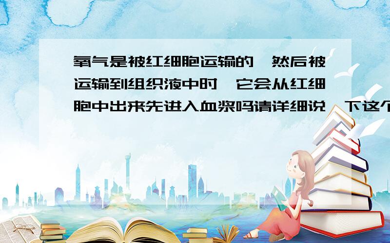 氧气是被红细胞运输的,然后被运输到组织液中时,它会从红细胞中出来先进入血浆吗请详细说一下这个过程,我有点绞.