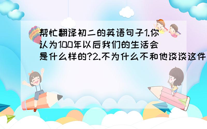 帮忙翻译初二的英语句子1.你认为100年以后我们的生活会是什么样的?2.不为什么不和他谈谈这件事呢?3.我正坐在理发店的椅子上.4.理发师正在给我理发.5.你打算去参加聚会吗?6.你应该穿那条