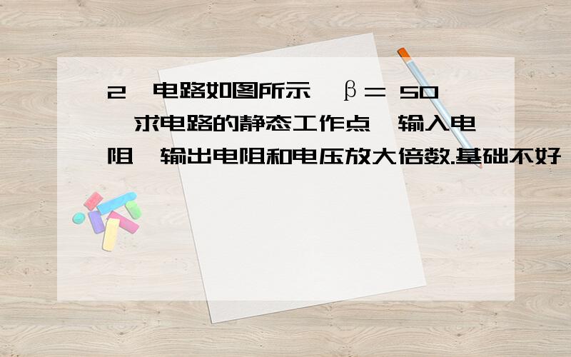 2、电路如图所示,β= 50,求电路的静态工作点,输入电阻,输出电阻和电压放大倍数.基础不好 请分步骤说明 请按步骤用文字说明一下  谢谢你了