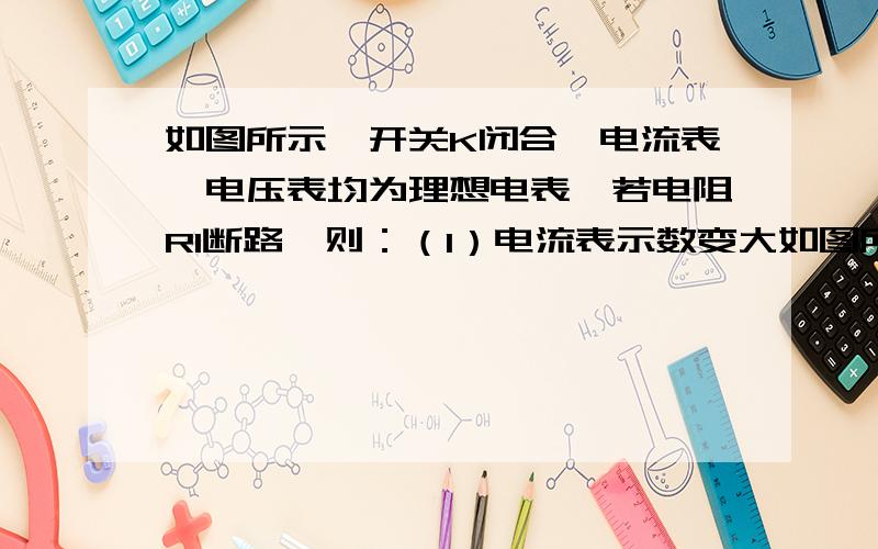 如图所示,开关K闭合,电流表、电压表均为理想电表,若电阻R1断路,则：（1）电流表示数变大如图所示,开关K闭合,电流表、电压表均为理想电表,若电阻R1断路,则：A.电流表示数变小B.电压表示数