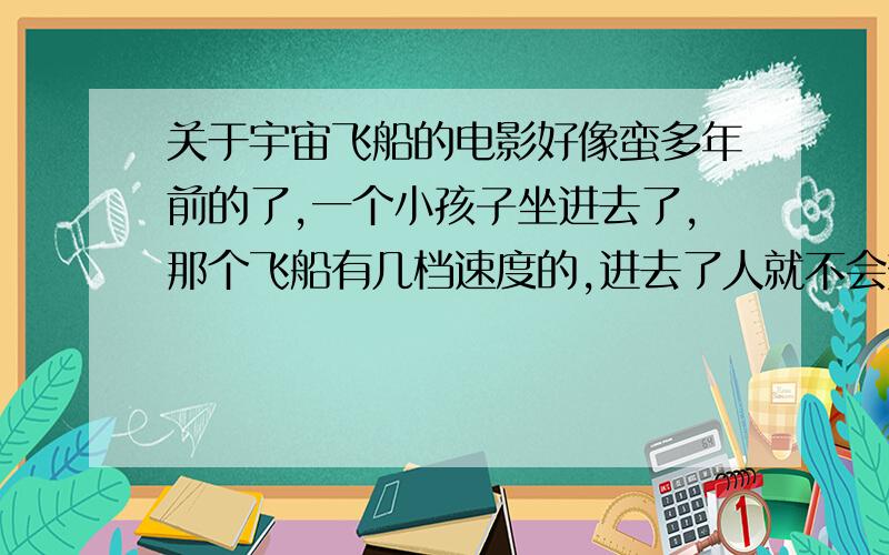 关于宇宙飞船的电影好像蛮多年前的了,一个小孩子坐进去了,那个飞船有几档速度的,进去了人就不会变老,结束的时候是那个孩子穿越时间回到了他自己的生活,不过飞船留下了一只外星生物