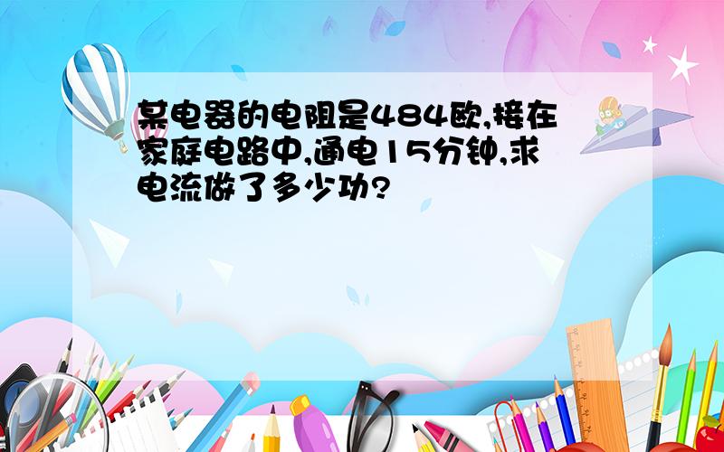 某电器的电阻是484欧,接在家庭电路中,通电15分钟,求电流做了多少功?