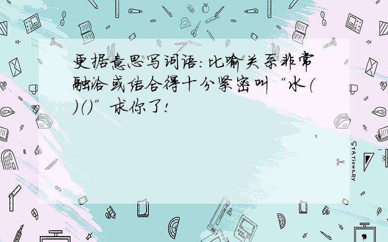 更据意思写词语：比喻关系非常融洽或结合得十分紧密叫“水（）（）”求你了!