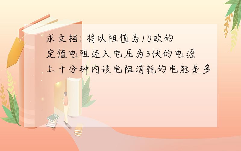 求文档: 将以阻值为10欧的定值电阻连入电压为3伏的电源上十分钟内该电阻消耗的电能是多