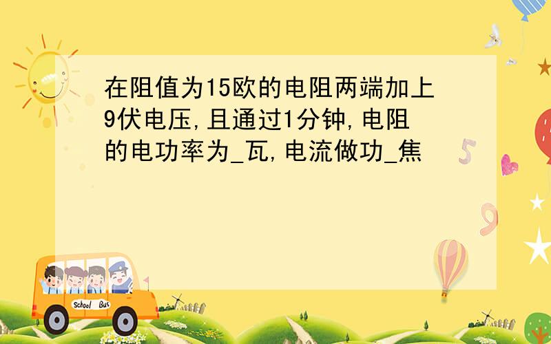 在阻值为15欧的电阻两端加上9伏电压,且通过1分钟,电阻的电功率为_瓦,电流做功_焦