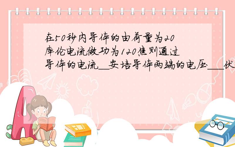 在50秒内导体的由荷量为20库伦电流做功为120焦则通过导体的电流__安培导体两端的电压___伏导体的电阻___欧