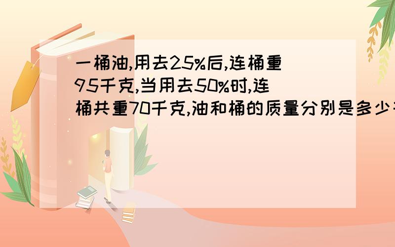 一桶油,用去25%后,连桶重95千克,当用去50%时,连桶共重70千克,油和桶的质量分别是多少千克?