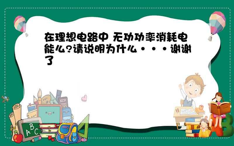 在理想电路中 无功功率消耗电能么?请说明为什么···谢谢了