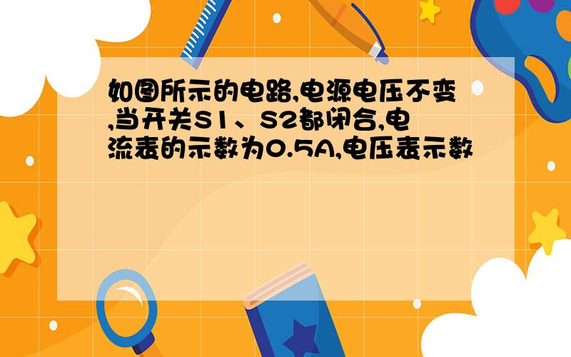 如图所示的电路,电源电压不变,当开关S1、S2都闭合,电流表的示数为0.5A,电压表示数