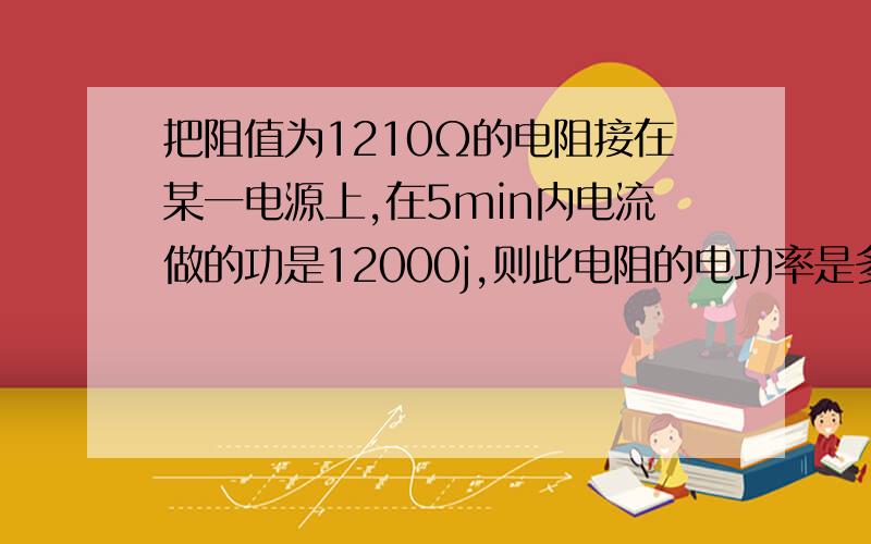 把阻值为1210Ω的电阻接在某一电源上,在5min内电流做的功是12000j,则此电阻的电功率是多少w,电源的电压