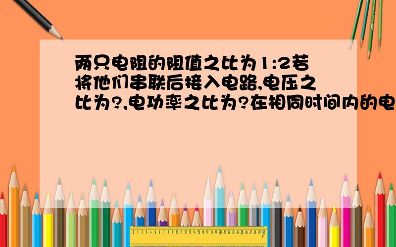 两只电阻的阻值之比为1:2若将他们串联后接入电路,电压之比为?,电功率之比为?在相同时间内的电工之比?并联