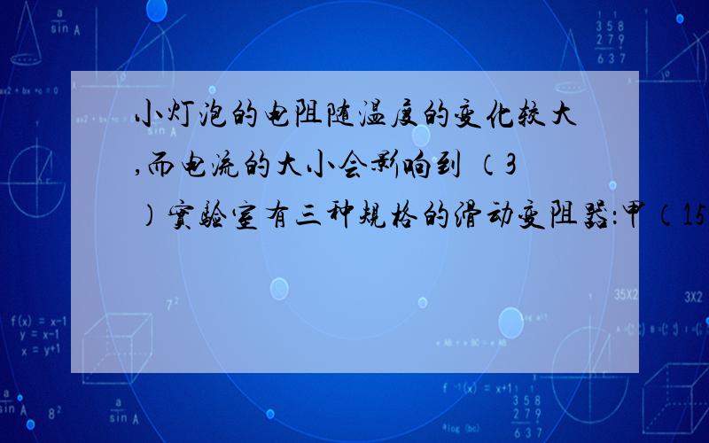 小灯泡的电阻随温度的变化较大,而电流的大小会影响到 （3）实验室有三种规格的滑动变阻器：甲（15Ω 1A）、乙（20Ω 1.5A）、丙（30Ω 1A）．分析小亮的实验,你认为小亮选择了（   ）滑动变