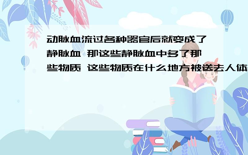 动脉血流过各种器官后就变成了静脉血 那这些静脉血中多了那些物质 这些物质在什么地方被送去人体各地方 要具体的 各个地方的都要 像肾 脑等等要具体的 各个地方的都要 像肾 脑等等 还