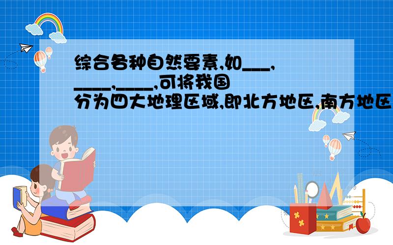 综合各种自然要素,如___,____,____,可将我国分为四大地理区域,即北方地区,南方地区,西北地区,青藏地区综合各种自然要素,如___、____、____,可将我国分为四大地理区域,即北方地区,南方地区,西