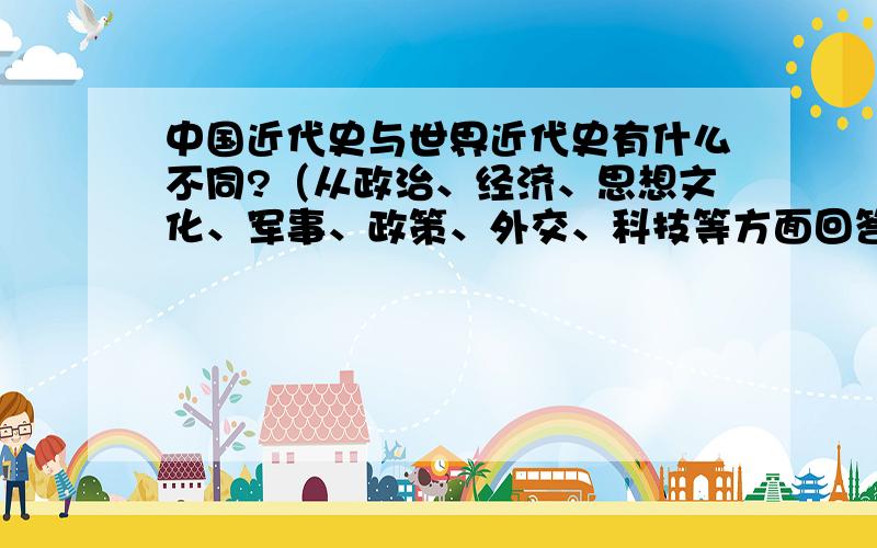 中国近代史与世界近代史有什么不同?（从政治、经济、思想文化、军事、政策、外交、科技等方面回答）从政治、经济、思想文化、军事、政策、外交、科技等方面回答要完整```