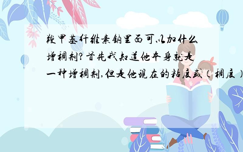 羧甲基纤维素钠里面可以加什么增稠剂?首先我知道他本身就是一种增稠剂,但是他现在的粘度或（稠度）不够,我想往里面在加增稠剂,请问能加什么呢,望高人知道啊 再三感谢