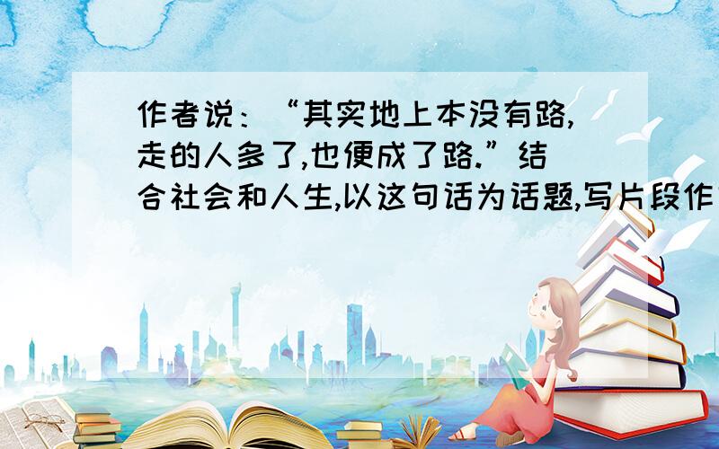 作者说：“其实地上本没有路,走的人多了,也便成了路.”结合社会和人生,以这句话为话题,写片段作文.,Help me