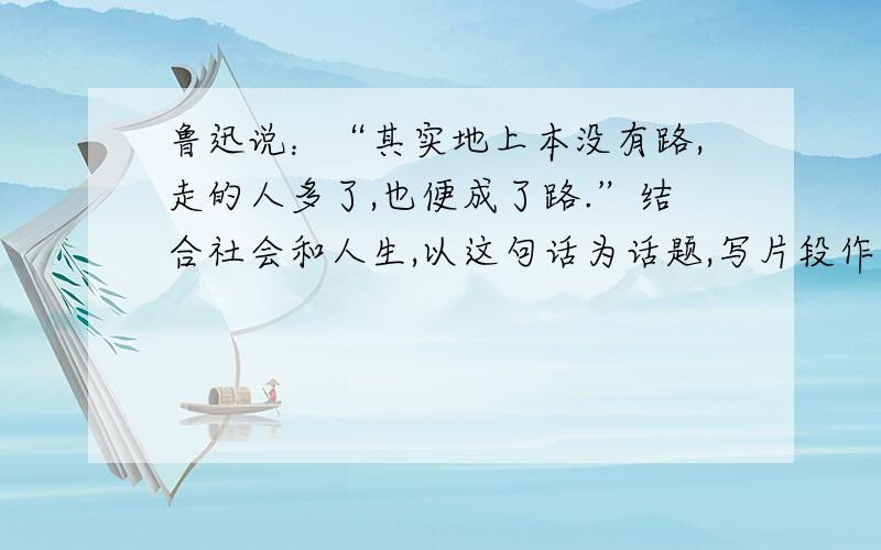 鲁迅说：“其实地上本没有路,走的人多了,也便成了路.”结合社会和人生,以这句话为话题,写片段作文.鲁迅说：“其实地上本没有路,走的人多了,也便成了路.”结合课文内容,说说这句话的内