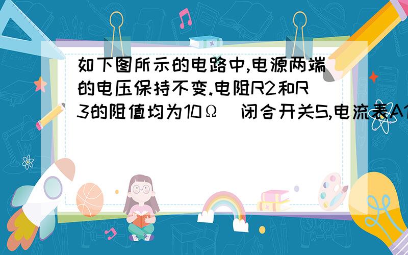 如下图所示的电路中,电源两端的电压保持不变.电阻R2和R3的阻值均为10Ω．闭合开关S,电流表A1和A2的示数