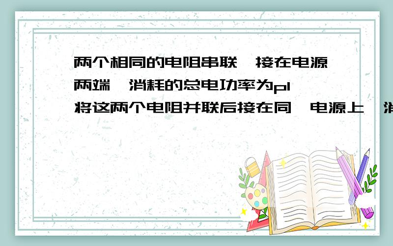 两个相同的电阻串联,接在电源两端,消耗的总电功率为p1,将这两个电阻并联后接在同一电源上,消耗的总功率为p2,则 A、p1=2p2 B 、p2=2p1 C、p2=4p1 D、p1=4p2 thanks