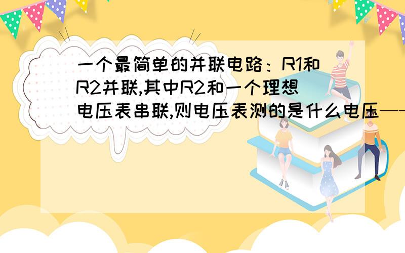 一个最简单的并联电路：R1和R2并联,其中R2和一个理想电压表串联,则电压表测的是什么电压——————1|——1 11——R1----------11 1-----R2----V------