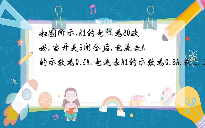 如图所示,R1的电阻为20欧姆,当开关S闭合后,电流表A的示数为0.5A,电流表A1的示数为0.3A.求：1.通过R2的电流    2.电源的电压    3.电阻R2的电阻值