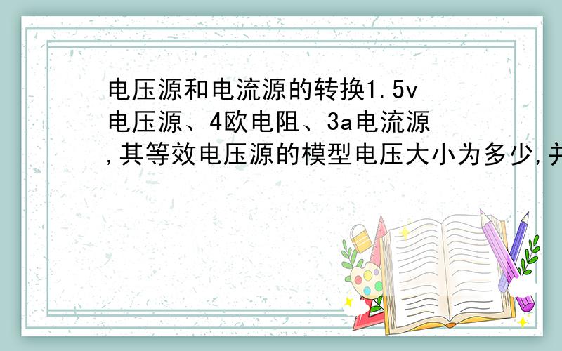 电压源和电流源的转换1.5v电压源、4欧电阻、3a电流源,其等效电压源的模型电压大小为多少,并联电阻为多少 2.3a电流源、4欧电阻、5v电压源的串联电路,其等效电流源模型的电流大小为多少,并