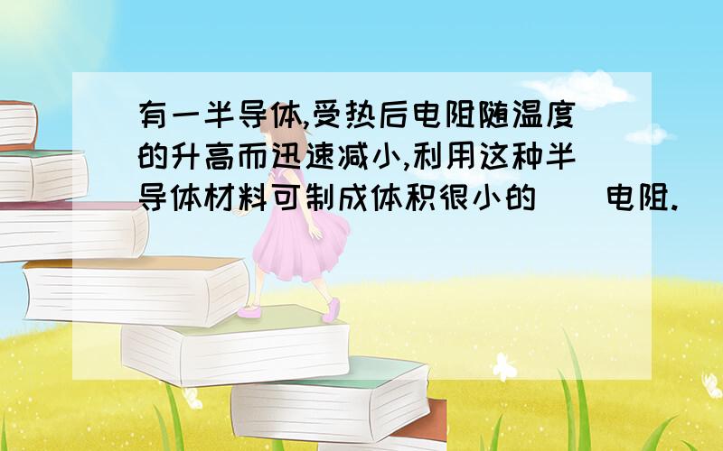 有一半导体,受热后电阻随温度的升高而迅速减小,利用这种半导体材料可制成体积很小的__电阻.