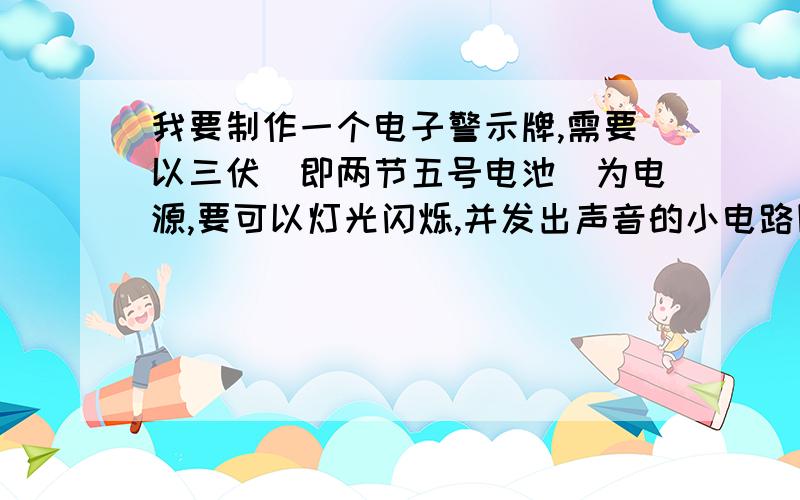 我要制作一个电子警示牌,需要以三伏（即两节五号电池）为电源,要可以灯光闪烁,并发出声音的小电路图.请各位给我一个越详细越好的电路图,但请简单一些,不要用上复杂器材.灯光最好是LED