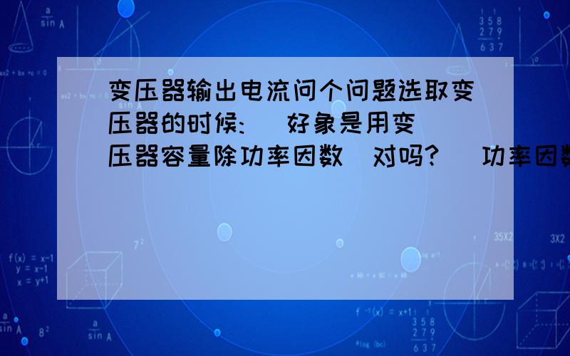 变压器输出电流问个问题选取变压器的时候:   好象是用变压器容量除功率因数  对吗?   功率因数按0.8选取 .        那电流需不需要计算呢 ?10：0.4的配变     请直接举例说明  .    例如  250KVA的