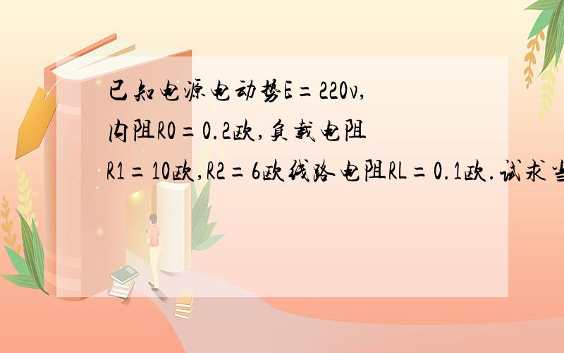 已知电源电动势E=220v,内阻R0=0.2欧,负载电阻R1=10欧,R2=6欧线路电阻RL=0.1欧.试求当负载电阻R2并联前后.（1）电路中电流I（2）电源端电压U1和负载电压U2（3）负载功率