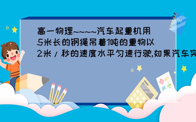 高一物理~~~~汽车起重机用5米长的钢绳吊着1吨的重物以2米/秒的速度水平匀速行驶,如果汽车突然停车,则在汽车起重机用5米长的钢绳吊着1吨的重物以2米/秒的速度水平匀速行驶,如果汽车突然