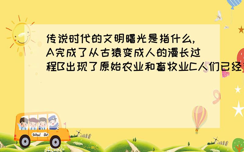 传说时代的文明曙光是指什么,A完成了从古猿变成人的漫长过程B出现了原始农业和畜牧业C人们已经有了审美观念和宗教意识D文明起源时期社会的巨大变动和先民们的创造和发明