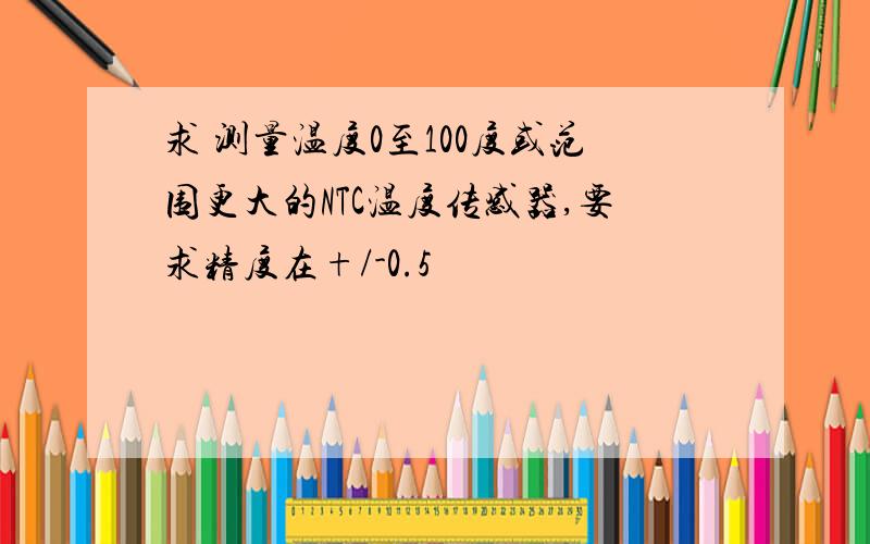 求 测量温度0至100度或范围更大的NTC温度传感器,要求精度在+/-0.5