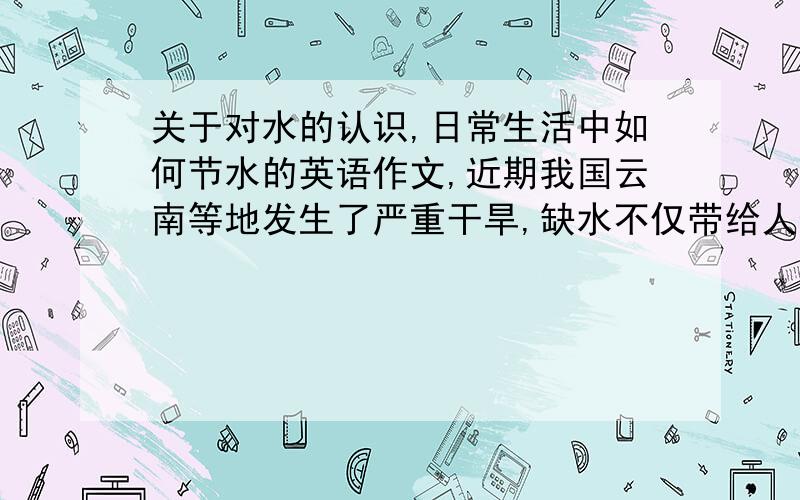 关于对水的认识,日常生活中如何节水的英语作文,近期我国云南等地发生了严重干旱,缺水不仅带给人生活的不便,而且会危及生命安全,请结合生活实际,谈谈对水的认识,日常生活中我们应如何