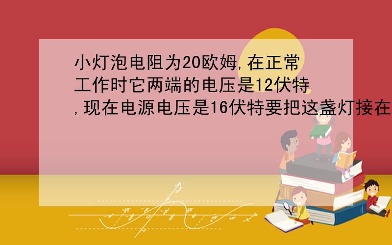 小灯泡电阻为20欧姆,在正常工作时它两端的电压是12伏特,现在电源电压是16伏特要把这盏灯接在这给电源上,需接个阻值多大的电阻?要公示以及解题过程