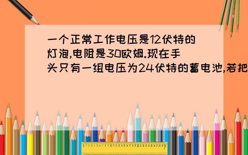 一个正常工作电压是12伏特的灯泡,电阻是30欧姆.现在手头只有一组电压为24伏特的蓄电池,若把灯泡接在该电源上且使灯泡能正常发光,应该给灯泡串联多大一个电阻?(要解题步骤）