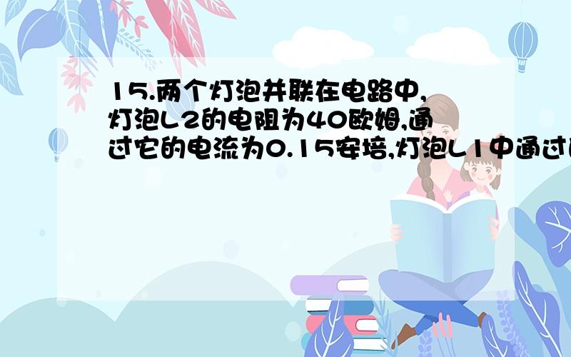 15.两个灯泡并联在电路中,灯泡L2的电阻为40欧姆,通过它的电流为0.15安培,灯泡L1中通过的电流为0.1安培