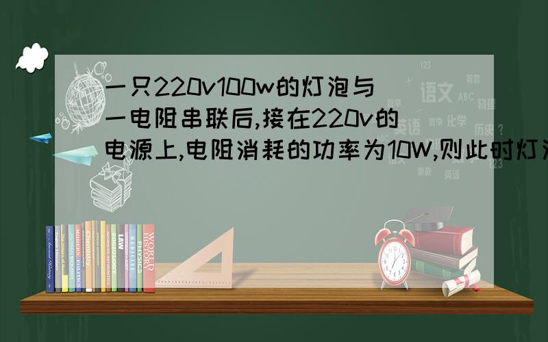 一只220v100w的灯泡与一电阻串联后,接在220v的电源上,电阻消耗的功率为10W,则此时灯泡消耗的功率